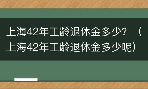 上海42年工龄退休金多少？（上海42年工龄退休金多少呢）