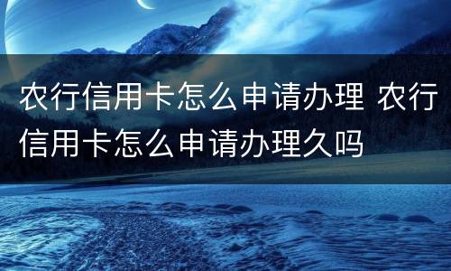 农行信用卡怎么申请办理 农行信用卡怎么申请办理久吗