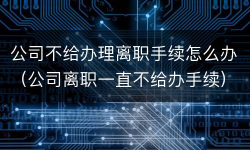 公司不给办理离职手续怎么办（公司离职一直不给办手续）