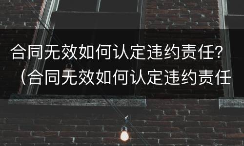 合同无效如何认定违约责任？（合同无效如何认定违约责任的情形）