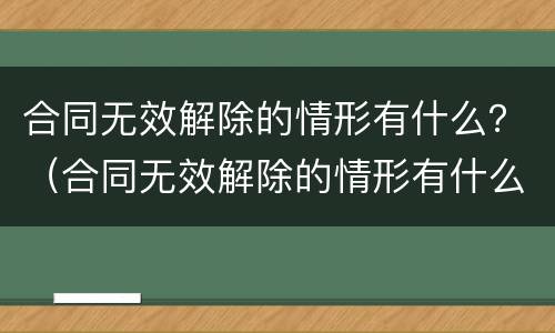 合同无效解除的情形有什么？（合同无效解除的情形有什么影响）