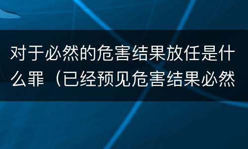 对于必然的危害结果放任是什么罪（已经预见危害结果必然发生,放任这一结果发生）