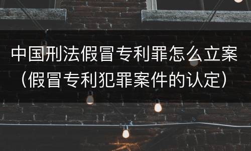 中国刑法假冒专利罪怎么立案（假冒专利犯罪案件的认定）