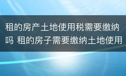 租的房产土地使用税需要缴纳吗 租的房子需要缴纳土地使用税吗
