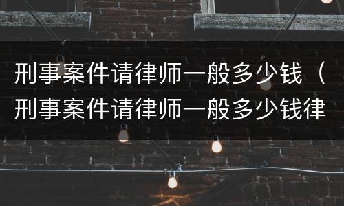 刑事案件请律师一般多少钱（刑事案件请律师一般多少钱律师收费标准）