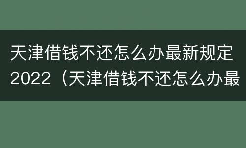 天津借钱不还怎么办最新规定2022（天津借钱不还怎么办最新规定2022年8月）
