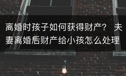 离婚时孩子如何获得财产？ 夫妻离婚后财产给小孩怎么处理