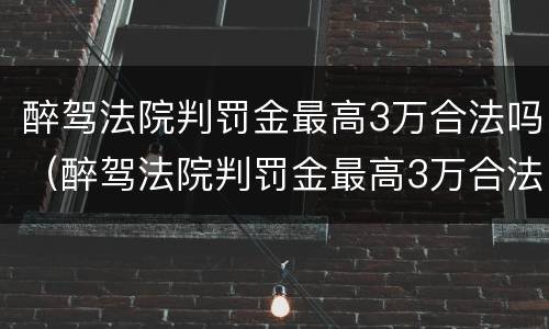 醉驾法院判罚金最高3万合法吗（醉驾法院判罚金最高3万合法吗知乎）