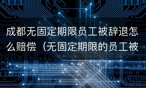 成都无固定期限员工被辞退怎么赔偿（无固定期限的员工被辞退,公司如何赔偿）