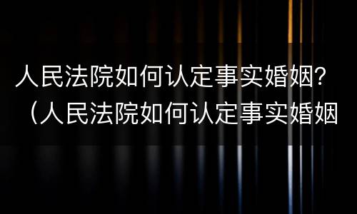 人民法院如何认定事实婚姻？（人民法院如何认定事实婚姻状况）
