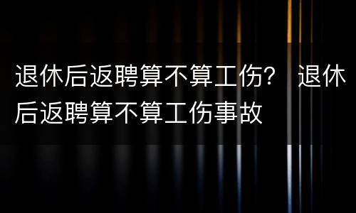 退休后返聘算不算工伤？ 退休后返聘算不算工伤事故