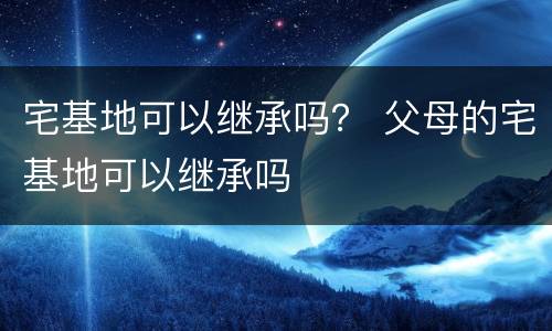 宅基地可以继承吗？ 父母的宅基地可以继承吗