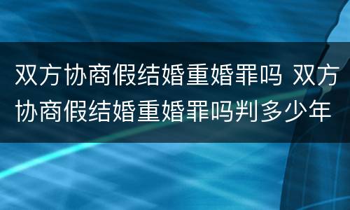 双方协商假结婚重婚罪吗 双方协商假结婚重婚罪吗判多少年
