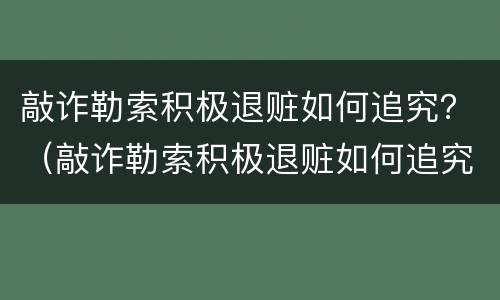 敲诈勒索积极退赃如何追究？（敲诈勒索积极退赃如何追究法律责任）