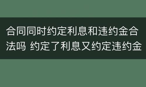 合同同时约定利息和违约金合法吗 约定了利息又约定违约金