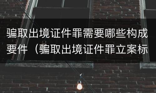 骗取出境证件罪需要哪些构成要件（骗取出境证件罪立案标准）