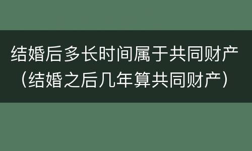 结婚后多长时间属于共同财产（结婚之后几年算共同财产）