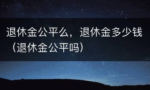 退休金公平么，退休金多少钱（退休金公平吗）
