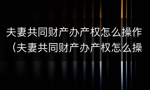 夫妻共同财产办产权怎么操作（夫妻共同财产办产权怎么操作手续）