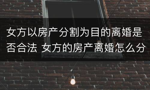 女方以房产分割为目的离婚是否合法 女方的房产离婚怎么分