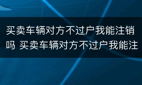 买卖车辆对方不过户我能注销吗 买卖车辆对方不过户我能注销吗