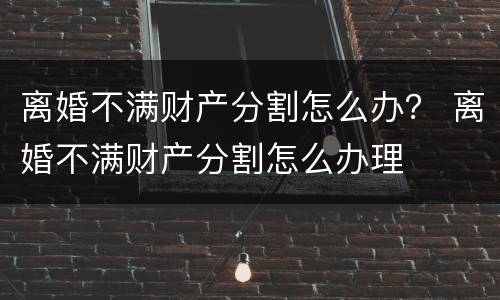 离婚不满财产分割怎么办？ 离婚不满财产分割怎么办理