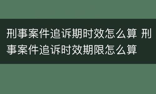刑事案件追诉期时效怎么算 刑事案件追诉时效期限怎么算