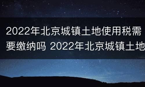 2022年北京城镇土地使用税需要缴纳吗 2022年北京城镇土地使用税需要缴纳吗