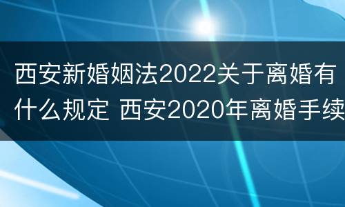 西安新婚姻法2022关于离婚有什么规定 西安2020年离婚手续怎样办理
