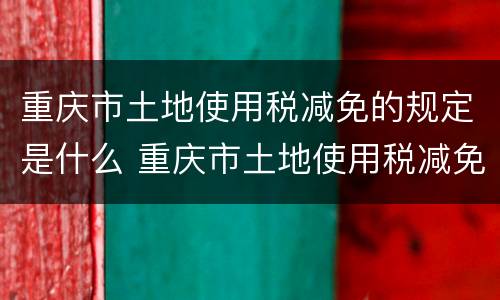 重庆市土地使用税减免的规定是什么 重庆市土地使用税减免的规定是什么文件
