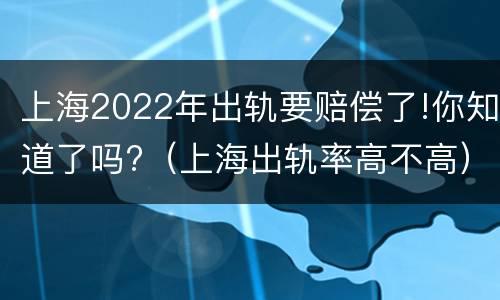 上海2022年出轨要赔偿了!你知道了吗?（上海出轨率高不高）
