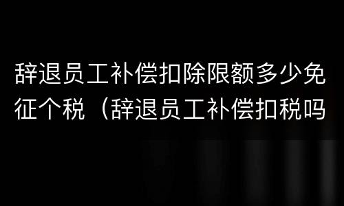 辞退员工补偿扣除限额多少免征个税（辞退员工补偿扣税吗）