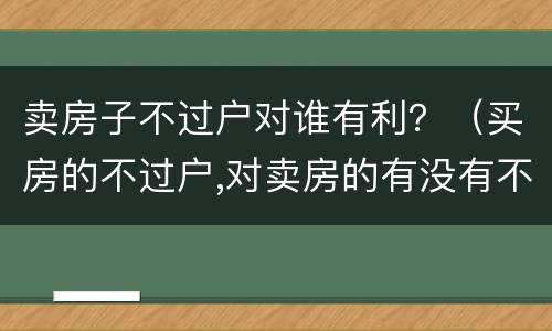 卖房子不过户对谁有利？（买房的不过户,对卖房的有没有不利之处）