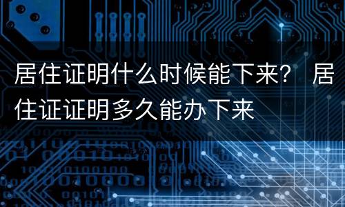 居住证明什么时候能下来？ 居住证证明多久能办下来