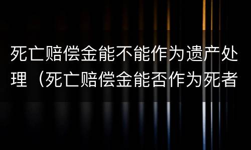 死亡赔偿金能不能作为遗产处理（死亡赔偿金能否作为死者的遗产继承）