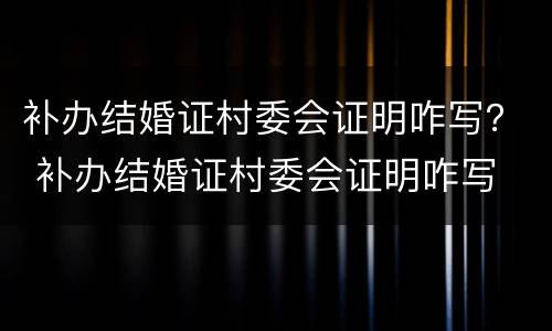 补办结婚证村委会证明咋写？ 补办结婚证村委会证明咋写