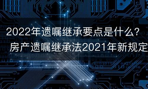 2022年遗嘱继承要点是什么？ 房产遗嘱继承法2021年新规定