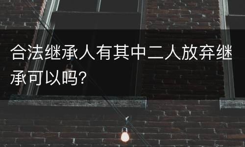 合法继承人有其中二人放弃继承可以吗？