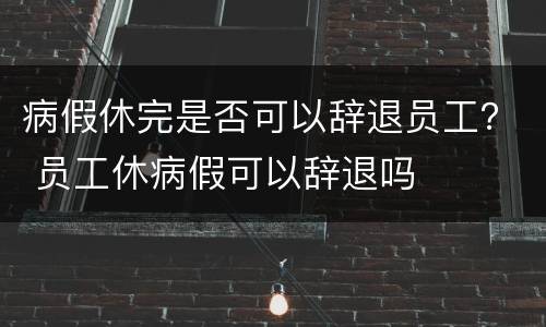 病假休完是否可以辞退员工？ 员工休病假可以辞退吗