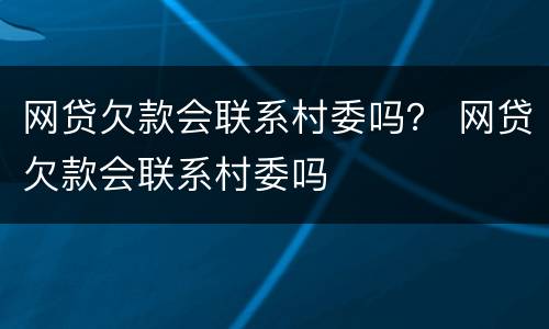 网贷欠款会联系村委吗？ 网贷欠款会联系村委吗