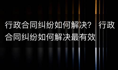 行政合同纠纷如何解决？ 行政合同纠纷如何解决最有效