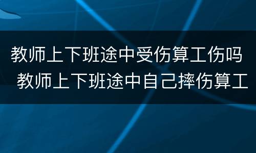 教师上下班途中受伤算工伤吗 教师上下班途中自己摔伤算工伤吗