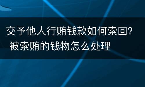 交予他人行贿钱款如何索回？ 被索贿的钱物怎么处理