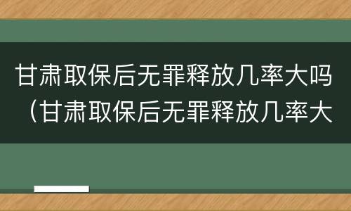 甘肃取保后无罪释放几率大吗（甘肃取保后无罪释放几率大吗现在）