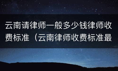 云南请律师一般多少钱律师收费标准（云南律师收费标准最新规定出台）