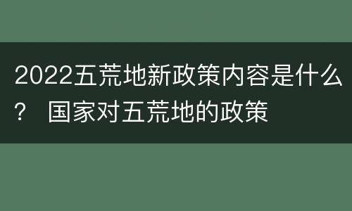 2022五荒地新政策内容是什么？ 国家对五荒地的政策