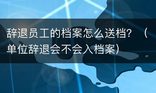 辞退员工的档案怎么送档？（单位辞退会不会入档案）