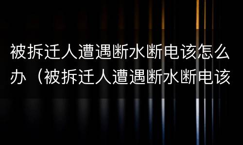 被拆迁人遭遇断水断电该怎么办（被拆迁人遭遇断水断电该怎么办理）