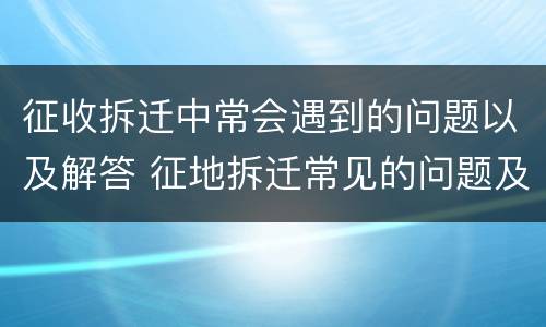 征收拆迁中常会遇到的问题以及解答 征地拆迁常见的问题及解决办法