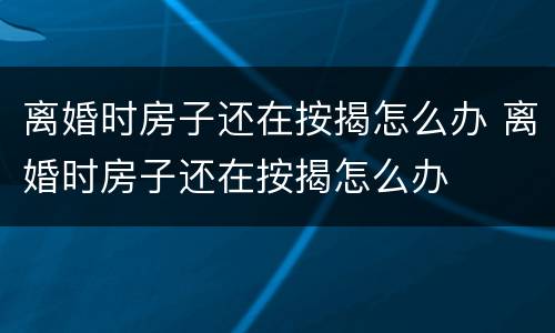 离婚时房子还在按揭怎么办 离婚时房子还在按揭怎么办